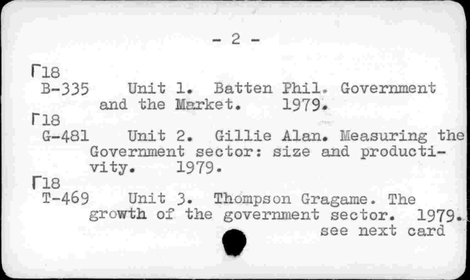 ﻿- 2 -
ri8 B-335
I" 18
G-4S1
Unit 1. Batten Phil. Government and the Market. 1979»
Unit 2. Gillie Alan. Measuring
Government sector: size and productivity. 1979.
ri8
T-469 Unit 3. Thompson Gragame. The growth of the government sector. 1979
see next card